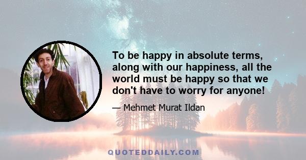 To be happy in absolute terms, along with our happiness, all the world must be happy so that we don't have to worry for anyone!