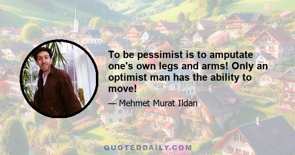 To be pessimist is to amputate one's own legs and arms! Only an optimist man has the ability to move!