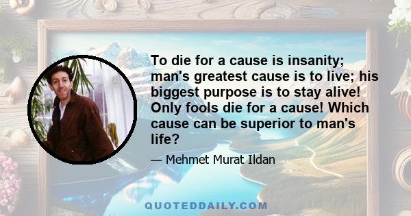 To die for a cause is insanity; man's greatest cause is to live; his biggest purpose is to stay alive! Only fools die for a cause! Which cause can be superior to man's life?