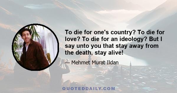 To die for one's country? To die for love? To die for an ideology? But I say unto you that stay away from the death, stay alive!