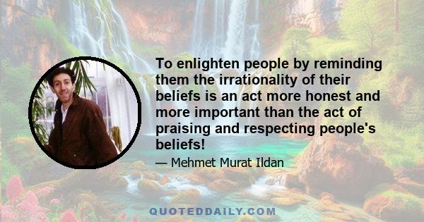 To enlighten people by reminding them the irrationality of their beliefs is an act more honest and more important than the act of praising and respecting people's beliefs!