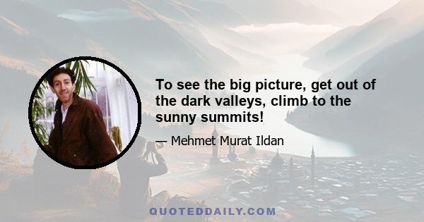 To see the big picture, get out of the dark valleys, climb to the sunny summits!