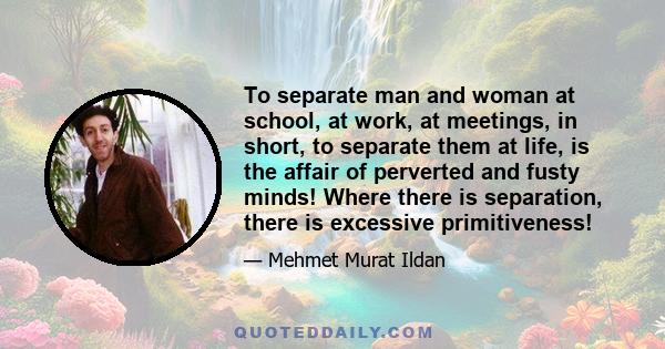 To separate man and woman at school, at work, at meetings, in short, to separate them at life, is the affair of perverted and fusty minds! Where there is separation, there is excessive primitiveness!