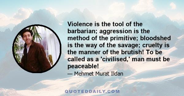 Violence is the tool of the barbarian; aggression is the method of the primitive; bloodshed is the way of the savage; cruelty is the manner of the brutish! To be called as a 'civilised,' man must be peaceable!