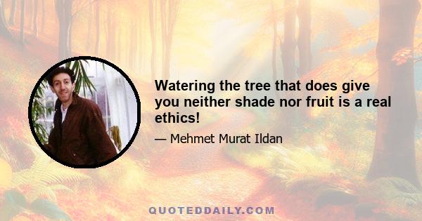 Watering the tree that does give you neither shade nor fruit is a real ethics!