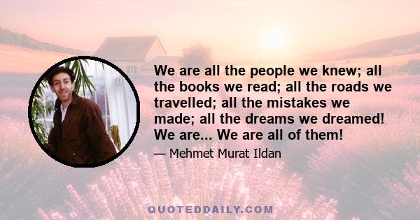 We are all the people we knew; all the books we read; all the roads we travelled; all the mistakes we made; all the dreams we dreamed! We are... We are all of them!