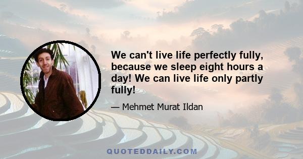 We can't live life perfectly fully, because we sleep eight hours a day! We can live life only partly fully!