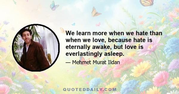 We learn more when we hate than when we love, because hate is eternally awake, but love is everlastingly asleep.