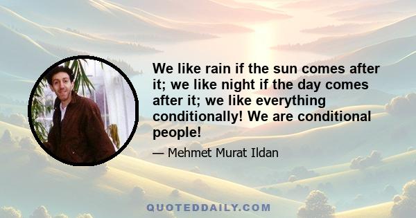 We like rain if the sun comes after it; we like night if the day comes after it; we like everything conditionally! We are conditional people!