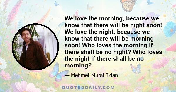 We love the morning, because we know that there will be night soon! We love the night, because we know that there will be morning soon! Who loves the morning if there shall be no night? Who loves the night if there