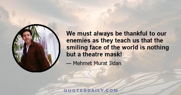 We must always be thankful to our enemies as they teach us that the smiling face of the world is nothing but a theatre mask!