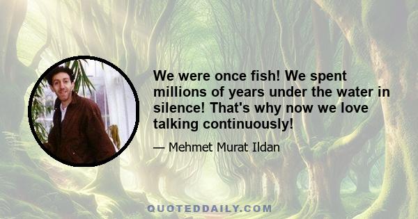 We were once fish! We spent millions of years under the water in silence! That's why now we love talking continuously!