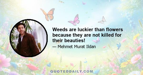 Weeds are luckier than flowers because they are not killed for their beauties!