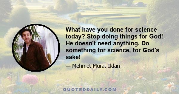 What have you done for science today? Stop doing things for God! He doesn't need anything. Do something for science, for God's sake!