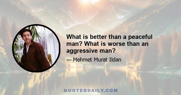 What is better than a peaceful man? What is worse than an aggressive man?