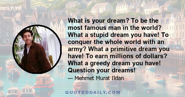 What is your dream? To be the most famous man in the world? What a stupid dream you have! To conquer the whole world with an army? What a primitive dream you have! To earn millions of dollars? What a greedy dream you