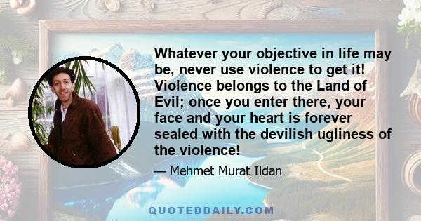 Whatever your objective in life may be, never use violence to get it! Violence belongs to the Land of Evil; once you enter there, your face and your heart is forever sealed with the devilish ugliness of the violence!