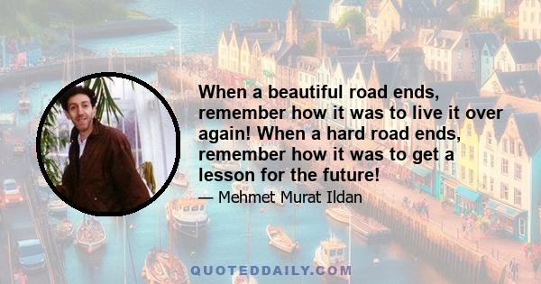 When a beautiful road ends, remember how it was to live it over again! When a hard road ends, remember how it was to get a lesson for the future!