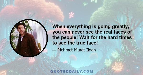 When everything is going greatly, you can never see the real faces of the people! Wait for the hard times to see the true face!