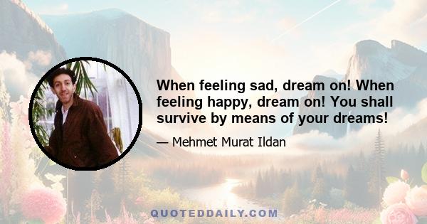 When feeling sad, dream on! When feeling happy, dream on! You shall survive by means of your dreams!