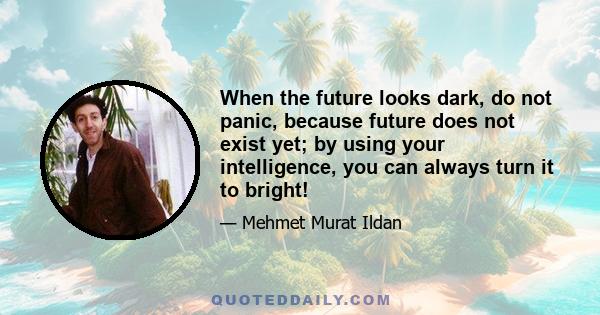 When the future looks dark, do not panic, because future does not exist yet; by using your intelligence, you can always turn it to bright!