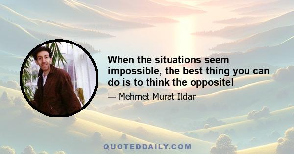 When the situations seem impossible, the best thing you can do is to think the opposite!