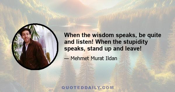 When the wisdom speaks, be quite and listen! When the stupidity speaks, stand up and leave!