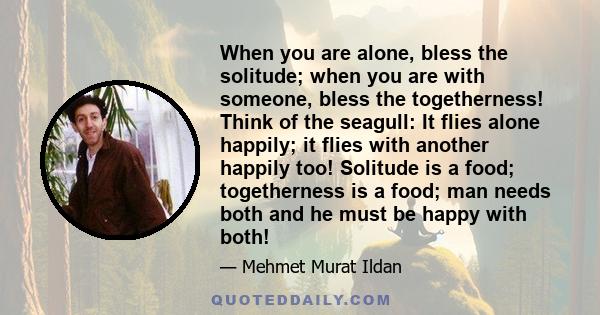 When you are alone, bless the solitude; when you are with someone, bless the togetherness! Think of the seagull: It flies alone happily; it flies with another happily too! Solitude is a food; togetherness is a food; man 