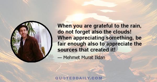 When you are grateful to the rain, do not forget also the clouds! When appreciating something, be fair enough also to appreciate the sources that created it!