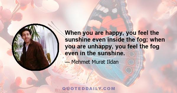 When you are happy, you feel the sunshine even inside the fog; when you are unhappy, you feel the fog even in the sunshine.