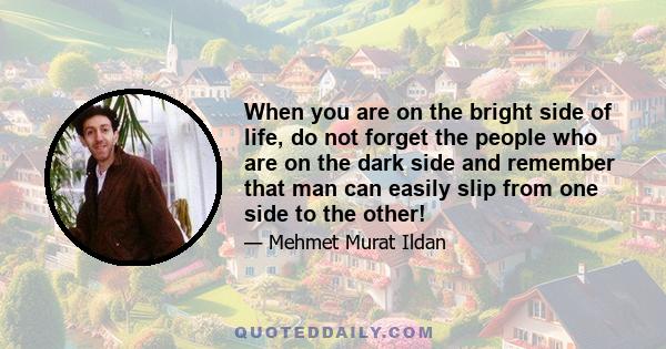 When you are on the bright side of life, do not forget the people who are on the dark side and remember that man can easily slip from one side to the other!