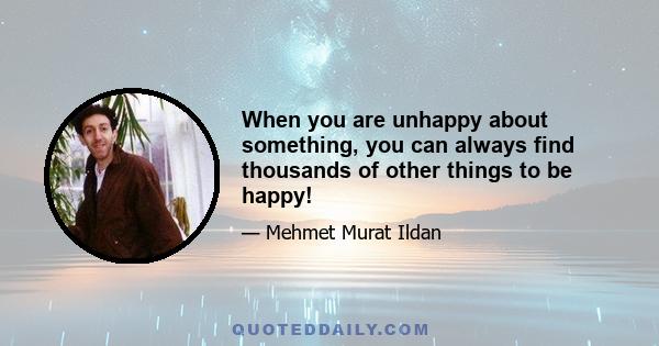 When you are unhappy about something, you can always find thousands of other things to be happy!