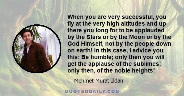 When you are very successful, you fly at the very high altitudes and up there you long for to be applauded by the Stars or by the Moon or by the God Himself, not by the people down on earth! In this case, I advice you