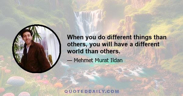 When you do different things than others, you will have a different world than others.