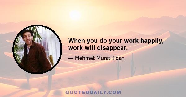 When you do your work happily, work will disappear.