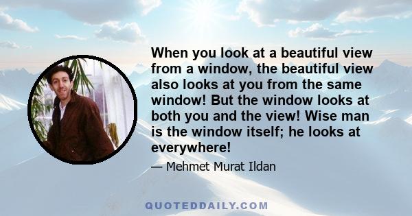 When you look at a beautiful view from a window, the beautiful view also looks at you from the same window! But the window looks at both you and the view! Wise man is the window itself; he looks at everywhere!