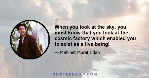 When you look at the sky, you must know that you look at the cosmic factory which enabled you to exist as a live being!