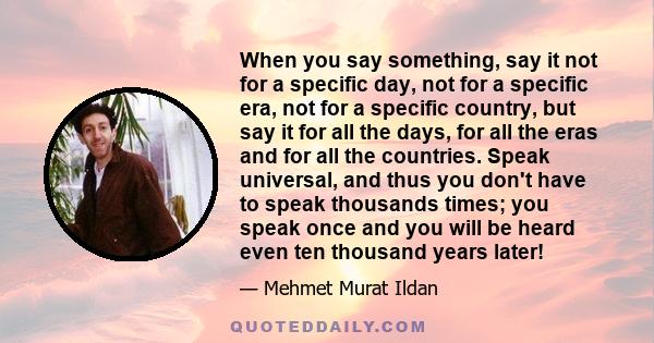 When you say something, say it not for a specific day, not for a specific era, not for a specific country, but say it for all the days, for all the eras and for all the countries. Speak universal, and thus you don't