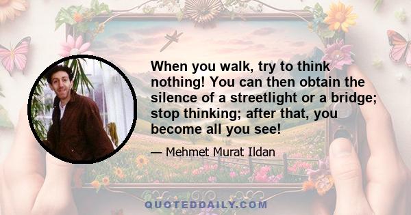 When you walk, try to think nothing! You can then obtain the silence of a streetlight or a bridge; stop thinking; after that, you become all you see!