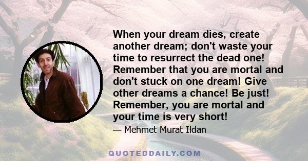 When your dream dies, create another dream; don't waste your time to resurrect the dead one! Remember that you are mortal and don't stuck on one dream! Give other dreams a chance! Be just! Remember, you are mortal and