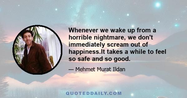 Whenever we wake up from a horrible nightmare, we don't immediately scream out of happiness.It takes a while to feel so safe and so good.