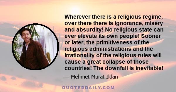 Wherever there is a religious regime, over there there is ignorance, misery and absurdity! No religious state can ever elevate its own people! Sooner or later, the primitiveness of the religious administrations and the