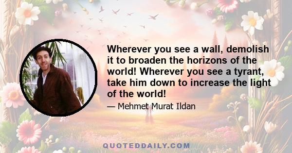 Wherever you see a wall, demolish it to broaden the horizons of the world! Wherever you see a tyrant, take him down to increase the light of the world!