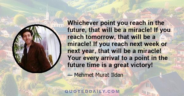 Whichever point you reach in the future, that will be a miracle! If you reach tomorrow, that will be a miracle! If you reach next week or next year, that will be a miracle! Your every arrival to a point in the future