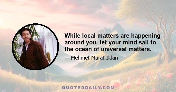 While local matters are happening around you, let your mind sail to the ocean of universal matters.