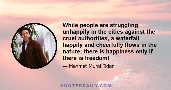 While people are struggling unhappily in the cities against the cruel authorities, a waterfall happily and cheerfully flows in the nature; there is happiness only if there is freedom!