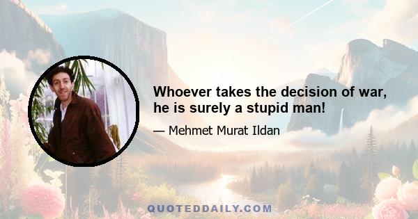 Whoever takes the decision of war, he is surely a stupid man!