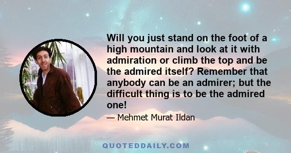 Will you just stand on the foot of a high mountain and look at it with admiration or climb the top and be the admired itself? Remember that anybody can be an admirer; but the difficult thing is to be the admired one!