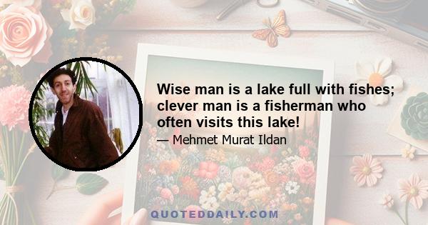 Wise man is a lake full with fishes; clever man is a fisherman who often visits this lake!