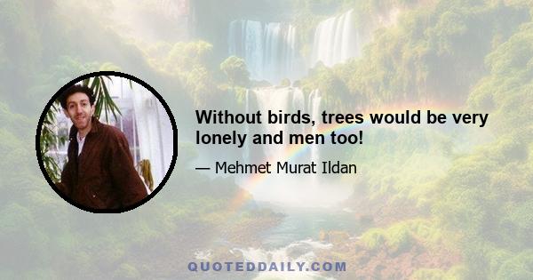 Without birds, trees would be very lonely and men too!